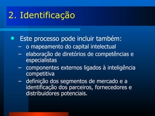 2. Identificação Este processo pode incluir também: o mapeamento do capital intelectual elaboração de diretórios de competências e especialistas componentes externos ligados à inteligência competitiva definição dos segmentos de mercado e a identificação dos parceiros, fornecedores e distribuidores potenciais. 