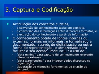 3. Captura e Codificação Articulação dos conceitos e idéias, a conversão do conhecimento tácito em explícito, a conversão das informações entre diferentes formatos, e a extração do conhecimento a partir da informação.  O conhecimento obtido de fontes internas ou externas, formais ou informais, é formalizado e documentado, através de digitalização ou outra forma de representação, e armazenado para facilitar o seu acesso. Pode incluir o uso de: "data mining" para captura do conhecimento relevante interno e externo, "data warehousing" para integrar dados dispersos na organização,  elaboração de manuais; ferramentas de criação de conteúdo. 