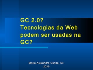GC 2.0? Tecnologias da Web podem ser usadas na GC?  Maria Alexandra Cunha, Dr. 2010 
