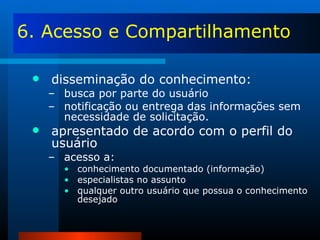 6. Acesso e Compartilhamento disseminação do conhecimento: busca por parte do usuário notificação ou entrega das informações sem necessidade de solicitação. apresentado de acordo com o perfil do usuário acesso a: conhecimento documentado (informação) especialistas no assunto qualquer outro usuário que possua o conhecimento desejado 