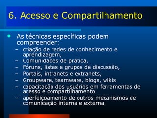 6. Acesso e Compartilhamento As técnicas específicas podem compreender: criação de redes de conhecimento e aprendizagem, Comunidades de prática, Fóruns, listas e grupos de discussão, Portais, intranets e extranets, Groupware, teamware, blogs, wikis capacitação dos usuários em ferramentas de acesso e compartilhamento aperfeiçoamento de outros mecanismos de comunicação interna e externa. 