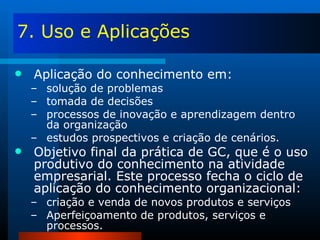 7. Uso e Aplicações Aplicação do conhecimento em: solução de problemas tomada de decisões processos de inovação e aprendizagem dentro da organização estudos prospectivos e criação de cenários. Objetivo final da prática de GC, que é o uso produtivo do conhecimento na atividade empresarial. Este processo fecha o ciclo de aplicação do conhecimento organizacional: criação e venda de novos produtos e serviços Aperfeiçoamento de produtos, serviços e processos. 