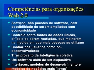 Competências para organizações Web 2.0 Serviços, não pacotes de software, com possibilidade de serem ampliados com economicidade Controle sobre fontes de dados únicas, difíceis de serem recriadas, que melhoram na medida em que mais pessoas as utilizam Confiar nos usuários como co-desenvolvedores Tirar proveito da inteligência coletiva Um software além de um dispositivo Interfaces, modelos de desenvolvimento e modelos de negócios mais “leves”   