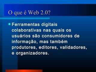 O que é Web 2.0? Ferramentas digitais colaborativas nas quais os usuários são consumidores de informação, mas também produtores, editores, validadores, e organizadores. 