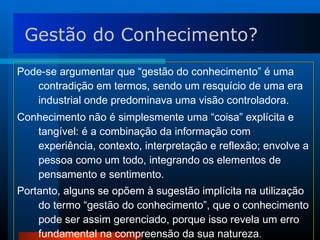 Pode-se argumentar que “gestão do conhecimento” é uma contradição em termos, sendo um resquício de uma era industrial onde predominava uma visão controladora.  Conhecimento não é simplesmente uma “coisa” explícita e tangível: é a combinação da informação com experiência, contexto, interpretação e reflexão; envolve a pessoa como um todo, integrando os elementos de pensamento e sentimento.  Portanto, alguns se opõem à sugestão implícita na utilização do termo “gestão do conhecimento”, que o conhecimento pode ser assim gerenciado, porque isso revela um erro fundamental na compreensão da sua natureza . Gestão do Conhecimento? 
