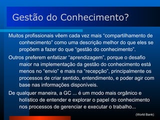 Muitos profissionais vêem cada vez mais “compartilhamento de conhecimento” como uma descrição melhor do que eles se propõem a fazer do que “gestão do conhecimento”.  Outros preferem enfatizar “aprendizagem”, porque o desafio maior na implementação da gestão do conhecimento está menos no “envio” e mais na “recepção”, principalmente os processos de criar sentido, entendimento, e poder agir com base nas informações disponíveis. De qualquer maneira, a GC ... é um modo mais orgânico e holístico de entender e explorar o papel do conhecimento nos processos de gerenciar e executar o trabalho...  Gestão do Conhecimento? (World Bank) 