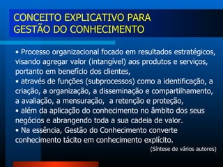 Processo organizacional focado em resultados estratégicos, visando agregar valor (intangível) aos produtos e serviços, portanto em benefício dos clientes, através de funções (subprocessos) como a identificação, a criação, a organização, a disseminação e compartilhamento, a avaliação, a mensuração,  a retenção e proteção, além da aplicação do conhecimento no âmbito dos seus negócios e abrangendo toda a sua cadeia de valor.  Na essência, Gestão do Conhecimento converte conhecimento tácito em conhecimento explícito. (Síntese de vários autores) CONCEITO EXPLICATIVO PARA GESTÃO DO CONHECIMENTO 