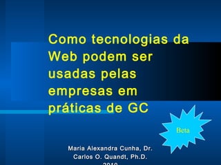 Como tecnologias da Web podem ser usadas pelas empresas em   práticas de GC Maria Alexandra Cunha, Dr. Carlos O. Quandt, Ph.D. 2010 Beta 