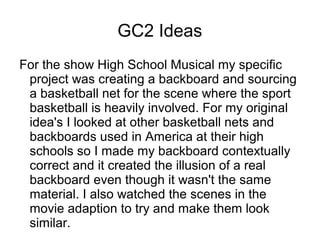 GC2 Ideas
For the show High School Musical my specific
project was creating a backboard and sourcing
a basketball net for the scene where the sport
basketball is heavily involved. For my original
idea's I looked at other basketball nets and
backboards used in America at their high
schools so I made my backboard contextually
correct and it created the illusion of a real
backboard even though it wasn't the same
material. I also watched the scenes in the
movie adaption to try and make them look
similar.
 
