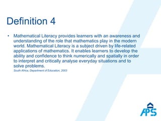 Definition 4 Mathematical Literacy provides learners with an awareness and understanding of the role that mathematics play in the modern world. Mathematical Literacy is a subject driven by life-related applications of mathematics. It enables learners to develop the ability and confidence to think numerically and spatially in order to interpret and critically analyse everyday situations and to solve problems. South Africa, Department of Education, 2003 