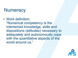 Numeracy  Work definition :  “ Numerical competency is the intertwined knowledge, skills and dispositions (attitudes) necessary to adequately and autonomously cope with the quantitative aspects of the world around us. ” 