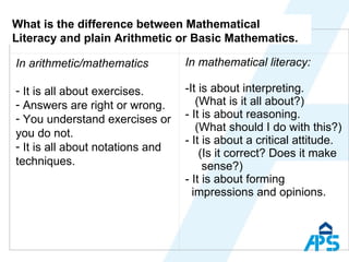 What is the difference between Mathematical Literacy and plain Arithmetic or Basic Mathematics.    In arithmetic/mathematics It is all about exercises. Answers are right or wrong. You understand exercises or you do not. It is all about notations and techniques. In mathematical literacy: It is about interpreting.    (What is it all about?) It is about reasoning.   (What should I do with this?) It is about a critical attitude. (Is it correct? Does it make    sense?) It is about forming   impressions and opinions. 