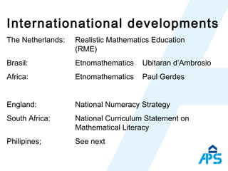 Internationational developments The Netherlands:  Realistic Mathematics Education  (RME)  Brasil: Etnomathematics  Ubitaran d’Ambrosio Africa: Etnomathematics  Paul Gerdes England :  National Numeracy Strategy  South Africa: National Curriculum Statement on Mathematical Literacy Philipines; See next 