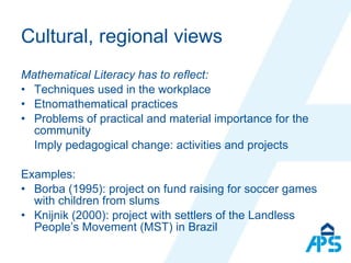 Cultural, regional views Mathematical Literacy has to reflect:  Techniques used in the workplace Etnomathematical practices Problems of practical and material importance for the community Imply pedagogical change: activities and projects Examples: Borba (1995): project on fund raising for soccer games with children from slums Knijnik (2000): project with settlers of the Landless People’s Movement (MST) in Brazil 