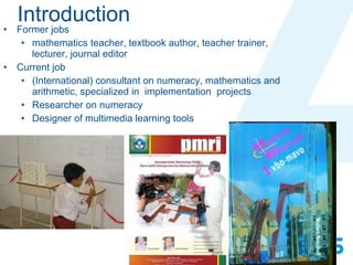 Introduction Former jobs mathematics teacher, textbook author, teacher trainer,  lecturer, journal editor  Current job  (International) consultant on numeracy, mathematics and arithmetic, specialized in  implementation  projects Researcher on numeracy Designer of multimedia learning tools 