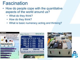 Fascination How do people cope with the quantitative aspects of the world around us? What do they think? How do they think? What is basic numeracy acting and thinking? 