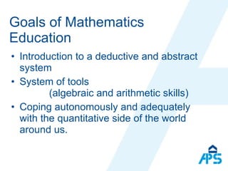 Goals of Mathematics Education Introduction to a deductive and abstract system System of tools  (algebraic and arithmetic skills) Coping autonomously and adequately with the quantitative side of the world around us. 