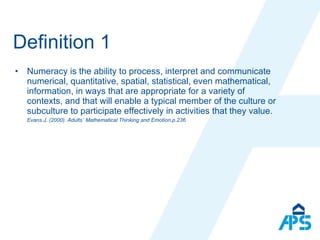 Definition 1 Numeracy is the ability to process, interpret and communicate numerical, quantitative, spatial, statistical, even mathematical, information, in ways that are appropriate for a variety of contexts, and that will enable a typical member of the culture or subculture to participate effectively in activities that they value. Evans J. (2000). Adults´ Mathematical Thinking and Emotion.p.236 