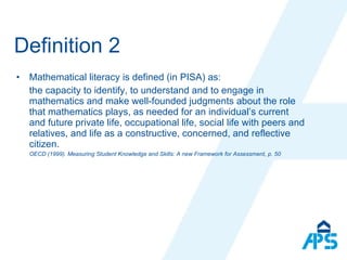 Definition 2 Mathematical literacy is defined (in PISA) as: the capacity to identify, to understand and to engage in mathematics and make well-founded judgments about the role that mathematics plays, as needed for an individual’s current and future private life, occupational life, social life with peers and relatives, and life as a constructive, concerned, and reflective citizen. OECD (1999). Measuring Student  Knowledge and Skills: A new Framework for Assessment, p. 50 