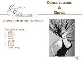 Dance Lessons
                                                 &
                                               Shows
One more way to add flare to your event !


 Dance Instruction In:
 ● Waltz
 ● Foxtrot
 ● Swing
 ● Rumba
 ● Cha-cha
 ● Samba
 ● Tango
 ● Line dancing
 