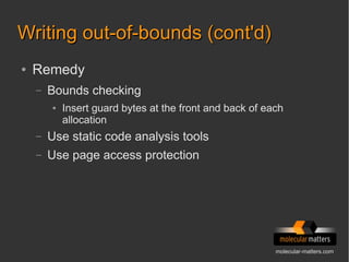 molecular-matters.com
Writing out-of-bounds (cont'd)Writing out-of-bounds (cont'd)
● Remedy
– Bounds checking
● Insert guard bytes at the front and back of each
allocation
– Use static code analysis tools
– Use page access protection
 