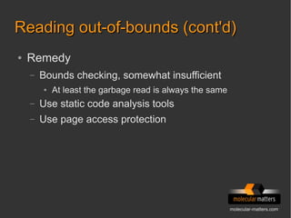 molecular-matters.com
Reading out-of-bounds (cont'd)Reading out-of-bounds (cont'd)
● Remedy
– Bounds checking, somewhat insufficient
● At least the garbage read is always the same
– Use static code analysis tools
– Use page access protection
 
