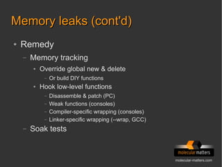 molecular-matters.com
Memory leaks (cont'd)Memory leaks (cont'd)
● Remedy
– Memory tracking
● Override global new & delete
– Or build DIY functions
● Hook low-level functions
– Disassemble & patch (PC)
– Weak functions (consoles)
– Compiler-specific wrapping (consoles)
– Linker-specific wrapping (--wrap, GCC)
– Soak tests
 