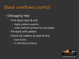 molecular-matters.com
Stack overflows (cont'd)Stack overflows (cont'd)
● Debugging help
– Find stack start & end
● Highly platform-specific
● Linker-defined symbols for executable
– Fill stack with pattern
– Check for pattern at start & end
● Each frame
● In offending functions
 