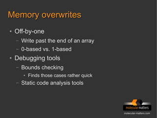 molecular-matters.com
Memory overwritesMemory overwrites
● Off-by-one
– Write past the end of an array
– 0-based vs. 1-based
● Debugging tools
– Bounds checking
● Finds those cases rather quick
– Static code analysis tools
 