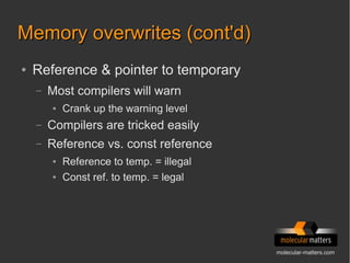 molecular-matters.com
Memory overwrites (cont'd)Memory overwrites (cont'd)
● Reference & pointer to temporary
– Most compilers will warn
● Crank up the warning level
– Compilers are tricked easily
– Reference vs. const reference
● Reference to temp. = illegal
● Const ref. to temp. = legal
 