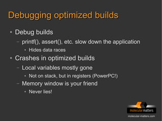 molecular-matters.com
Debugging optimized buildsDebugging optimized builds
● Debug builds
– printf(), assert(), etc. slow down the application
● Hides data races
● Crashes in optimized builds
– Local variables mostly gone
● Not on stack, but in registers (PowerPC!)
– Memory window is your friend
● Never lies!
 