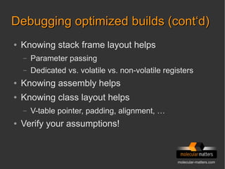 molecular-matters.com
Debugging optimized builds (cont‘d)Debugging optimized builds (cont‘d)
● Knowing stack frame layout helps
– Parameter passing
– Dedicated vs. volatile vs. non-volatile registers
● Knowing assembly helps
● Knowing class layout helps
– V-table pointer, padding, alignment, …
● Verify your assumptions!
 