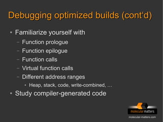 molecular-matters.com
Debugging optimized builds (cont‘d)Debugging optimized builds (cont‘d)
● Familiarize yourself with
– Function prologue
– Function epilogue
– Function calls
– Virtual function calls
– Different address ranges
● Heap, stack, code, write-combined, …
● Study compiler-generated code
 