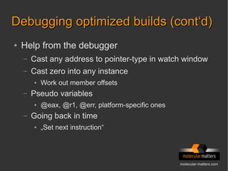molecular-matters.com
Debugging optimized builds (cont‘d)Debugging optimized builds (cont‘d)
● Help from the debugger
– Cast any address to pointer-type in watch window
– Cast zero into any instance
● Work out member offsets
– Pseudo variables
● @eax, @r1, @err, platform-specific ones
– Going back in time
● „Set next instruction“
 