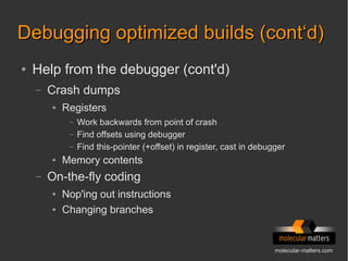 molecular-matters.com
Debugging optimized builds (cont‘d)Debugging optimized builds (cont‘d)
● Help from the debugger (cont'd)
– Crash dumps
● Registers
– Work backwards from point of crash
– Find offsets using debugger
– Find this-pointer (+offset) in register, cast in debugger
● Memory contents
– On-the-fly coding
● Nop'ing out instructions
● Changing branches
 