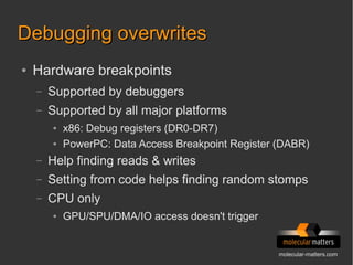 molecular-matters.com
Debugging overwritesDebugging overwrites
● Hardware breakpoints
– Supported by debuggers
– Supported by all major platforms
● x86: Debug registers (DR0-DR7)
● PowerPC: Data Access Breakpoint Register (DABR)
– Help finding reads & writes
– Setting from code helps finding random stomps
– CPU only
● GPU/SPU/DMA/IO access doesn't trigger
 