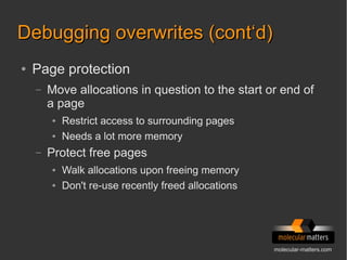 molecular-matters.com
Debugging overwrites (cont‘d)Debugging overwrites (cont‘d)
● Page protection
– Move allocations in question to the start or end of
a page
● Restrict access to surrounding pages
● Needs a lot more memory
– Protect free pages
● Walk allocations upon freeing memory
● Don't re-use recently freed allocations
 