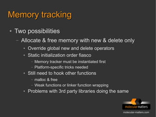 molecular-matters.com
Memory trackingMemory tracking
● Two possibilities
– Allocate & free memory with new & delete only
● Override global new and delete operators
● Static initialization order fiasco
– Memory tracker must be instantiated first
– Platform-specific tricks needed
● Still need to hook other functions
– malloc & free
– Weak functions or linker function wrapping
● Problems with 3rd party libraries doing the same
 