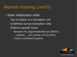 molecular-matters.com
Memory tracking (cont'd)Memory tracking (cont'd)
● Static initialization order
– Top to bottom in a translation unit
– Undefined across translation units
– Platform-specific tricks
● #pragma init_seg(compiler/lib/user) (MSVC)
● __attribute__ ((init_priority (101))) (GCC)
● Custom code/linker sections
 