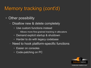 molecular-matters.com
Memory tracking (cont'd)Memory tracking (cont'd)
● Other possibility
– Disallow new & delete completely
● Use custom functions instead
– Allows more fine-grained tracking in allocators
● Demand explicit startup & shutdown
● Harder to do with legacy codebase
– Need to hook platform-specific functions
● Easier on consoles
● Code-patching on PC
 