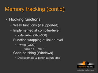 molecular-matters.com
Memory tracking (cont'd)Memory tracking (cont'd)
● Hooking functions
– Weak functions (if supported)
– Implemented at compiler-level
● XMemAlloc (Xbox360)
– Function wrapping at linker-level
● --wrap (GCC)
– __wrap_* & __real_*
– Code-patching (Windows)
● Disassemble & patch at run-time
 
