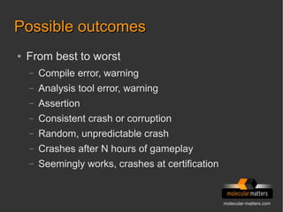 molecular-matters.com
Possible outcomesPossible outcomes
● From best to worst
– Compile error, warning
– Analysis tool error, warning
– Assertion
– Consistent crash or corruption
– Random, unpredictable crash
– Crashes after N hours of gameplay
– Seemingly works, crashes at certification
 