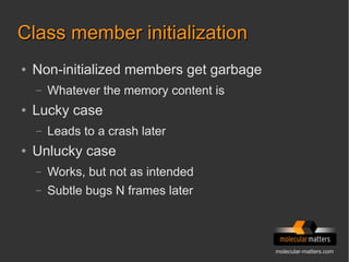 molecular-matters.com
Class member initializationClass member initialization
● Non-initialized members get garbage
– Whatever the memory content is
● Lucky case
– Leads to a crash later
● Unlucky case
– Works, but not as intended
– Subtle bugs N frames later
 