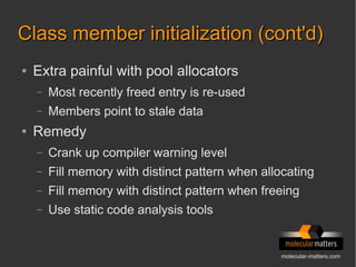 molecular-matters.com
Class member initialization (cont'd)Class member initialization (cont'd)
● Extra painful with pool allocators
– Most recently freed entry is re-used
– Members point to stale data
● Remedy
– Crank up compiler warning level
– Fill memory with distinct pattern when allocating
– Fill memory with distinct pattern when freeing
– Use static code analysis tools
 