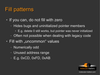 molecular-matters.com
Fill patternsFill patterns
● If you can, do not fill with zero
– Hides bugs and uninitialized pointer members
● E.g. delete 0 still works, but pointer was never initialized
– Often not possible when dealing with legacy code
● Fill with „uncommon“ values
– Numerically odd
– Unused address range
– E.g. 0xCD, 0xFD, 0xAB
 