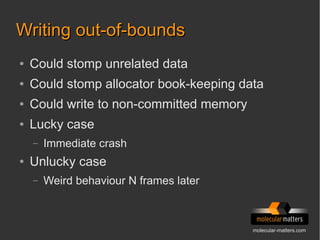 molecular-matters.com
Writing out-of-boundsWriting out-of-bounds
● Could stomp unrelated data
● Could stomp allocator book-keeping data
● Could write to non-committed memory
● Lucky case
– Immediate crash
● Unlucky case
– Weird behaviour N frames later
 