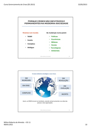 Curso Gerenciamento de Crises (05.2013) 22/05/2013
Milton Roberto de Almeida - +55 11
98343.2922 10
19
PORQUE CRISES SÃO INEVITÁVEIS E
PERMANENTES NA MODERNA SOCIEDADE
Vivemos num mundo:
• Volátil
• Incerto
• Complexo
• Ambiguo
As mudanças nunca param
• Políticas
• Econômicas
• Militares
• Sociais
• Tecnológicas
• Ambientais
Milton Roberto de Almeida 19
O atual ambiente estratégico e seus riscos
Milton Roberto de Almeida 20
EM
REVOLUÇÃO
INCERTO
EM
REGRESSÃO
COMPLEXO
EM CRISE EM
EVOLUÇÃO
Assim, as CRISES tornam-se inevitáveis, estando sempre presentes nas vidas das
pessoas e das organizações.
 