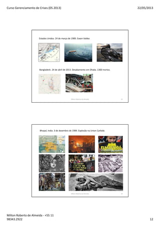 Curso Gerenciamento de Crises (05.2013) 22/05/2013
Milton Roberto de Almeida - +55 11
98343.2922 12
Estados Unidos. 24 de março de 1989. Exxon Valdez
Bangladesh. 24 de abril de 2013. Desabamento em Dhaka. 1300 mortos.
Milton Roberto de Almeida 23
Bhopal, India. 3 de dezembro de 1984. Explosão na Union Carbide.
Milton Roberto de Almeida 24
 