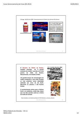 Curso Gerenciamento de Crises (05.2013) 22/05/2013
Milton Roberto de Almeida - +55 11
98343.2922 13
Chicago. Set/Out de 1982. Envenenamento de Tylenol, da Johnson & Johnson
Milton Roberto de Almeida 25
O Desastre do Molho de Boston,
também chamado de “a grande
enchente de molho”, ocorrida em 15 de
janeiro de 1919, em Boston,
Massachusets, nos Estados Unidos.
Um grande tanque de armazenagem de
molho arrebentou e uma onda inundou
as ruas próximas numa velocidade
estimada em cerca de 56 km/h.
Morreram 21 pessoas e 150 ficaram
feridas.
O acontecimento entrou para o folclore
local e os residentes, ainda hoje, dizem
que nos dias quentes sente-se o cheiro
de molho de tomate.
http://ookaboo.com/o/pictures/topic/1573973/Boston_molasses_disaster
Milton Roberto de Almeida 26
 