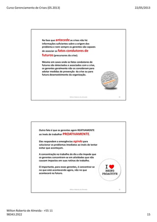 Curso Gerenciamento de Crises (05.2013) 22/05/2013
Milton Roberto de Almeida - +55 11
98343.2922 15
Milton Roberto de Almeida 29
Na fase que antecedeas crises não há
informações suficientes sobre a origem dos
problema e nem sempre os gerentes são capazes
de associar os fatos condutores de
futuros(precursores da crise).
Mesmo em casos onde os fatos condutores de
futuros são detectados e associados com a crise,
os gerentes geralmente não os consideram para
adotar medidas de prevenção da crise ou para
futuro desenvolvimento da organização.
Milton Roberto de Almeida 30
Outro fato é que os gerentes agem REATIVAMENTE
ao invés de trabalhar PROATIVAMENTE.
Eles respondem a emergências agindo para
solucionar os problemas imediatos ao invés de tentar
evitar que aconteçam.
A concentração no trabalho do dia a dia impede que
os gerentes concentrem-se em atividades que não
causam impactos em suas rotinas de trabalho.
O importante, para esses gerentes, é concentrar-se
no que está acontecendo agora, não no que
acontecerá no futuro.
 